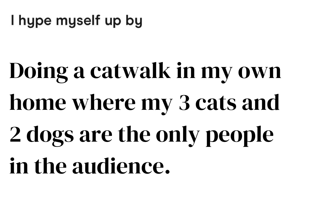 Doing a catwalk in my own home where my 3 cats and 2 dogs are the only people in the audience.