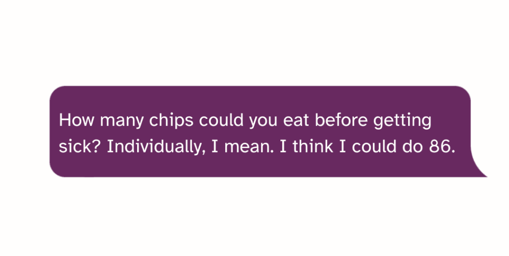 How many chips could you eat before getting sick Individually, I mean. I think I could do 86.