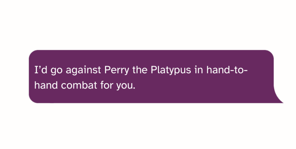 I’d go against Perry the Platypus in hand-to-hand combat for you.