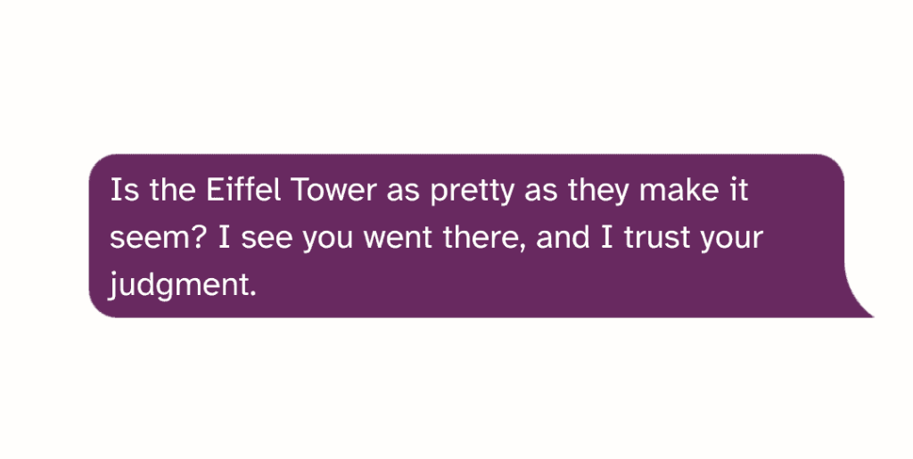 Is the Eiffel Tower as pretty as they make it seem I see you went there, and I trust your judgment.