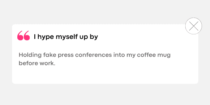 Holding fake press conferences into my coffee mug before work.